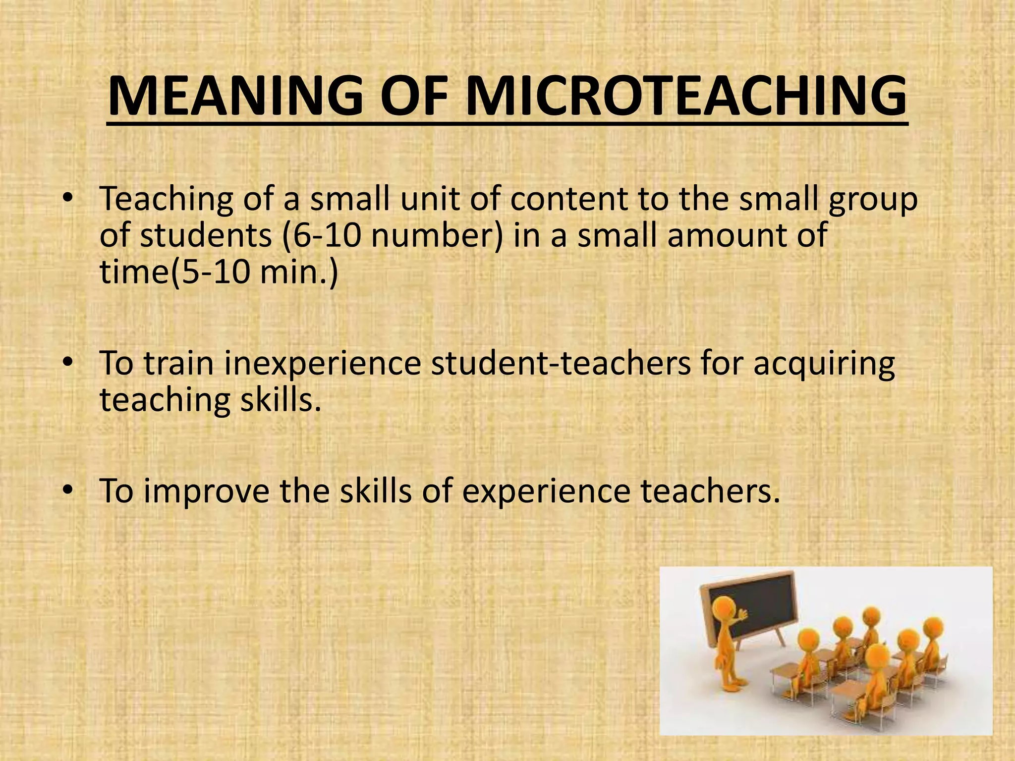 MEANING OF MICROTEACHING
• Teaching of a small unit of content to the small group
of students (6-10 number) in a small amount of
time(5-10 min.)
• To train inexperience student-teachers for acquiring
teaching skills.
• To improve the skills of experience teachers.
 