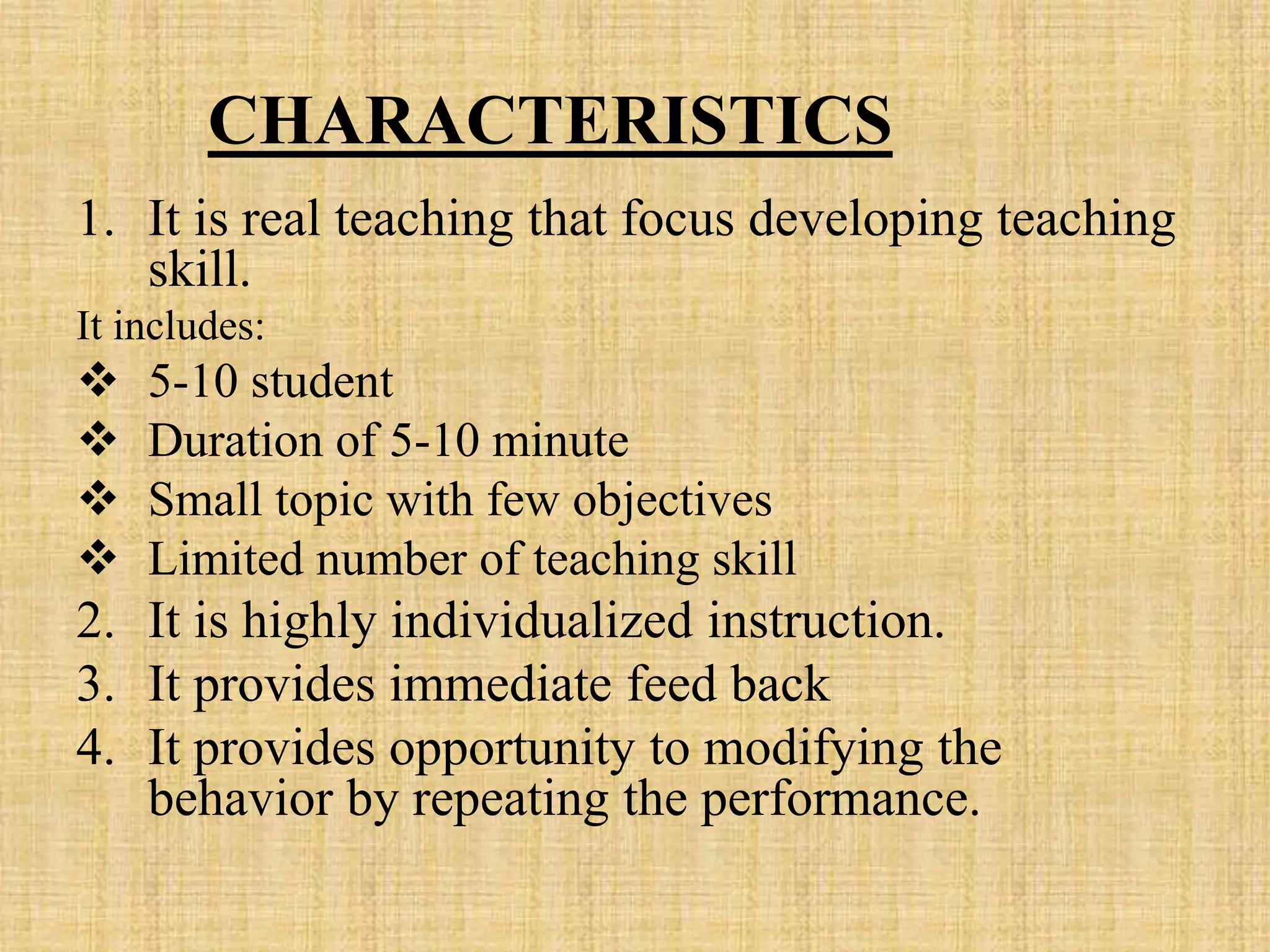 CHARACTERISTICS
1. It is real teaching that focus developing teaching
skill.
It includes:
 5-10 student
 Duration of 5-10 minute
 Small topic with few objectives
 Limited number of teaching skill
2. It is highly individualized instruction.
3. It provides immediate feed back
4. It provides opportunity to modifying the
behavior by repeating the performance.
 