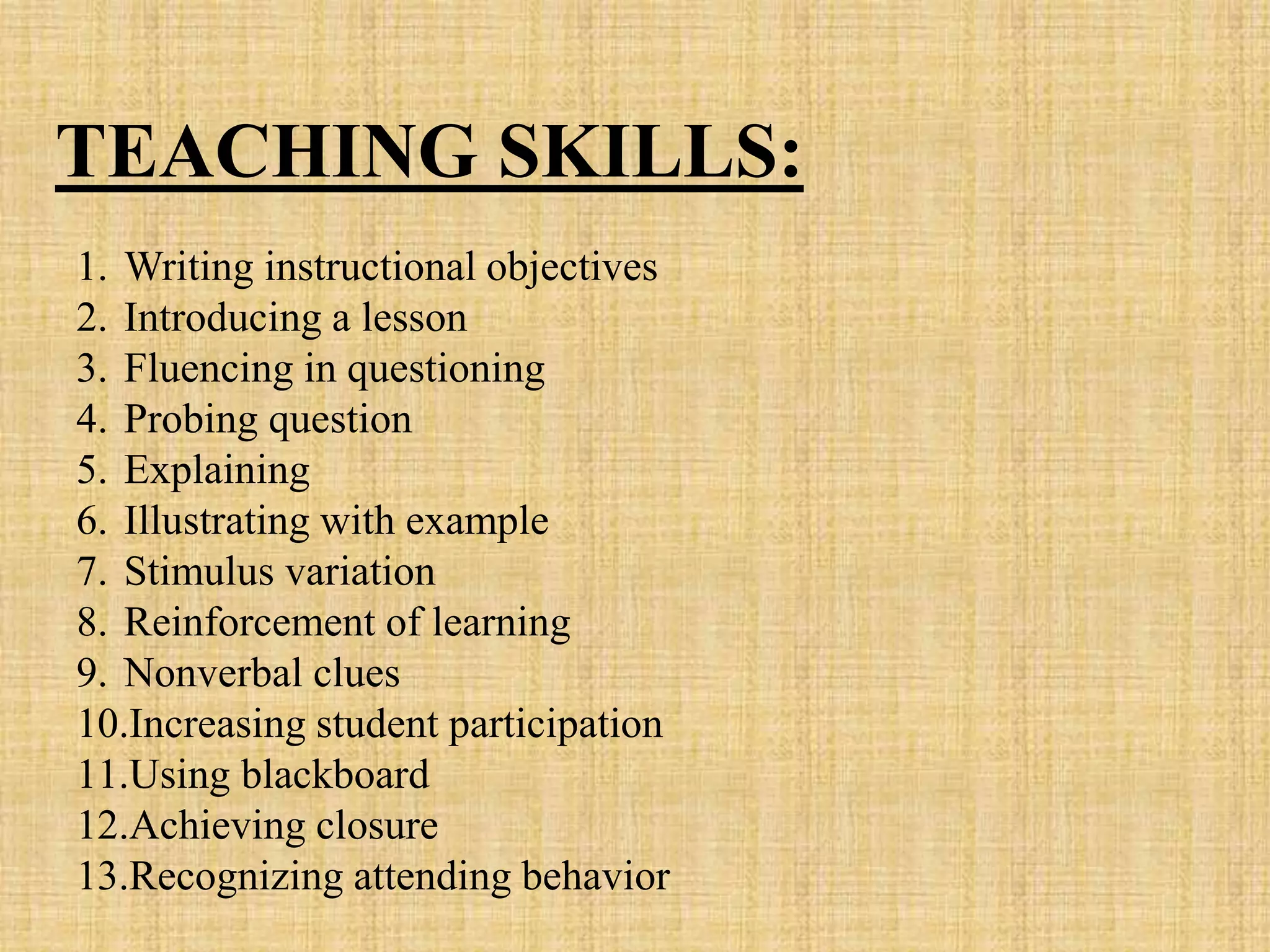 1. Writing instructional objectives
2. Introducing a lesson
3. Fluencing in questioning
4. Probing question
5. Explaining
6. Illustrating with example
7. Stimulus variation
8. Reinforcement of learning
9. Nonverbal clues
10.Increasing student participation
11.Using blackboard
12.Achieving closure
13.Recognizing attending behavior
TEACHING SKILLS:
 