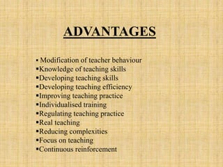 ADVANTAGES
 Modification of teacher behaviour
Knowledge of teaching skills
Developing teaching skills
Developing teaching efficiency
Improving teaching practice
Individualised training
Regulating teaching practice
Real teaching
Reducing complexities
Focus on teaching
Continuous reinforcement
 