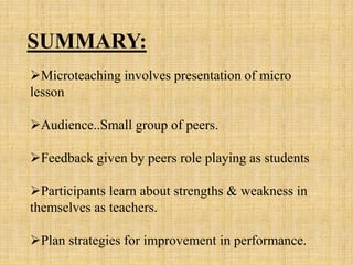Microteaching involves presentation of micro
lesson
Audience..Small group of peers.
Feedback given by peers role playing as students
Participants learn about strengths & weakness in
themselves as teachers.
Plan strategies for improvement in performance.
SUMMARY:
 