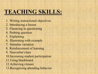 1. Writing instructional objectives
2. Introducing a lesson
3. Fluencing in questioning
4. Probing question
5. Explaining
6. Illustrating with example
7. Stimulus variation
8. Reinforcement of learning
9. Nonverbal clues
10.Increasing student participation
11.Using blackboard
12.Achieving closure
13.Recognizing attending behavior
TEACHING SKILLS:
 