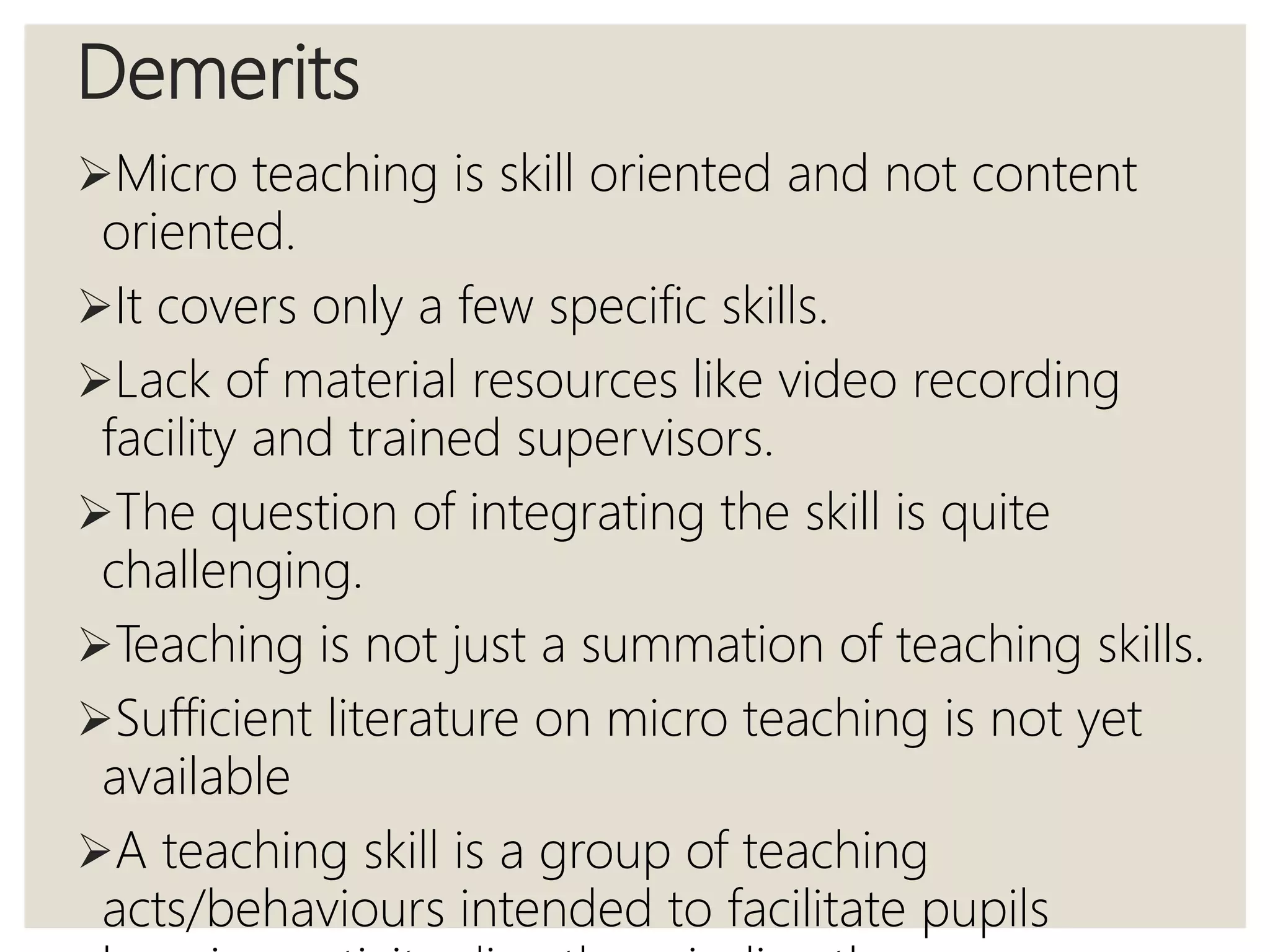 Demerits
Micro teaching is skill oriented and not content
oriented.
It covers only a few specific skills.
Lack of material resources like video recording
facility and trained supervisors.
The question of integrating the skill is quite
challenging.
Teaching is not just a summation of teaching skills.
Sufficient literature on micro teaching is not yet
available
A teaching skill is a group of teaching
acts/behaviours intended to facilitate pupils
 