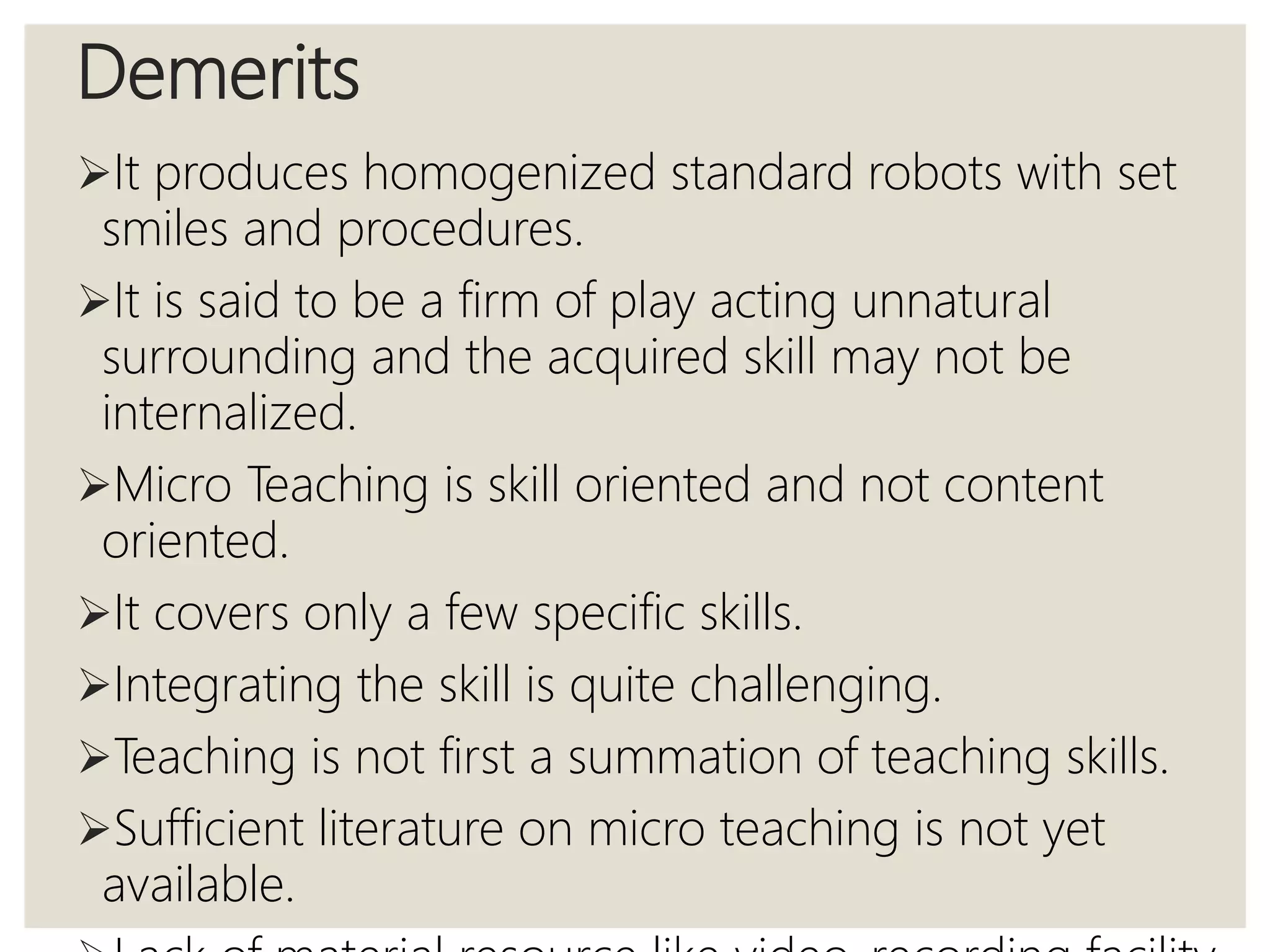 Demerits
It produces homogenized standard robots with set
smiles and procedures.
It is said to be a firm of play acting unnatural
surrounding and the acquired skill may not be
internalized.
Micro Teaching is skill oriented and not content
oriented.
It covers only a few specific skills.
Integrating the skill is quite challenging.
Teaching is not first a summation of teaching skills.
Sufficient literature on micro teaching is not yet
available.
 