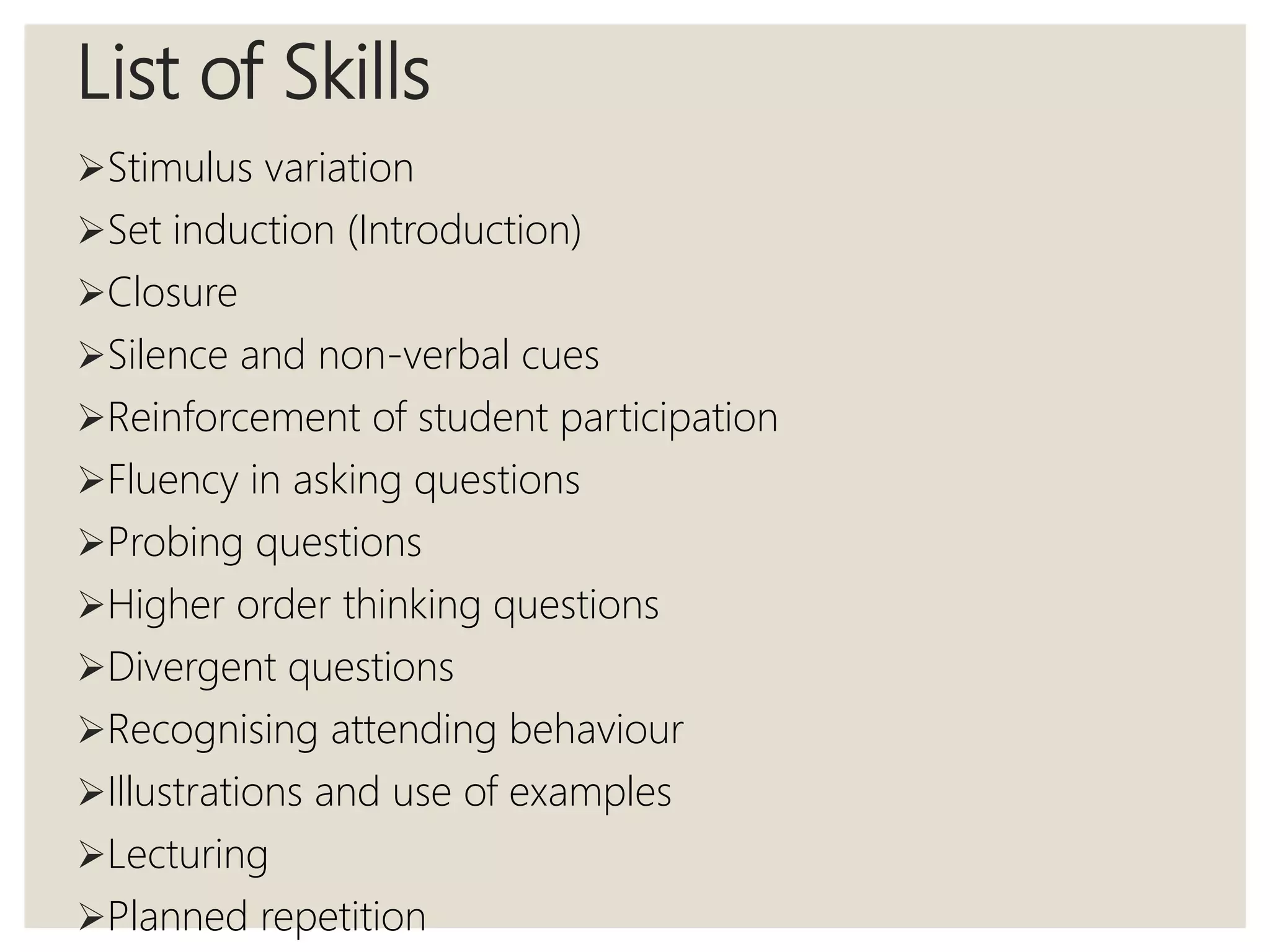 List of Skills
Stimulus variation
Set induction (Introduction)
Closure
Silence and non-verbal cues
Reinforcement of student participation
Fluency in asking questions
Probing questions
Higher order thinking questions
Divergent questions
Recognising attending behaviour
Illustrations and use of examples
Lecturing
Planned repetition
 