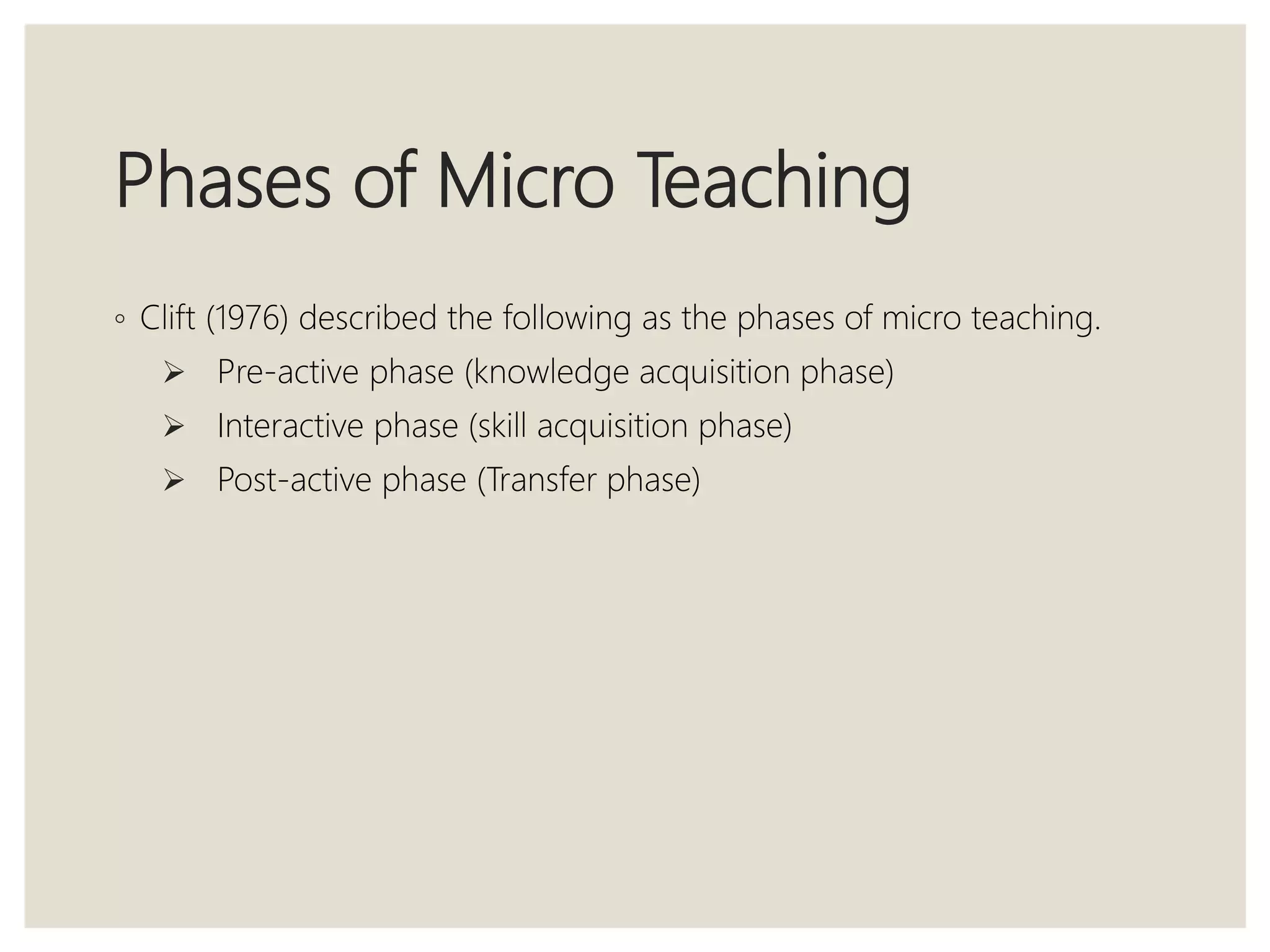 Phases of Micro Teaching
◦ Clift (1976) described the following as the phases of micro teaching.
 Pre-active phase (knowledge acquisition phase)
 Interactive phase (skill acquisition phase)
 Post-active phase (Transfer phase)
 