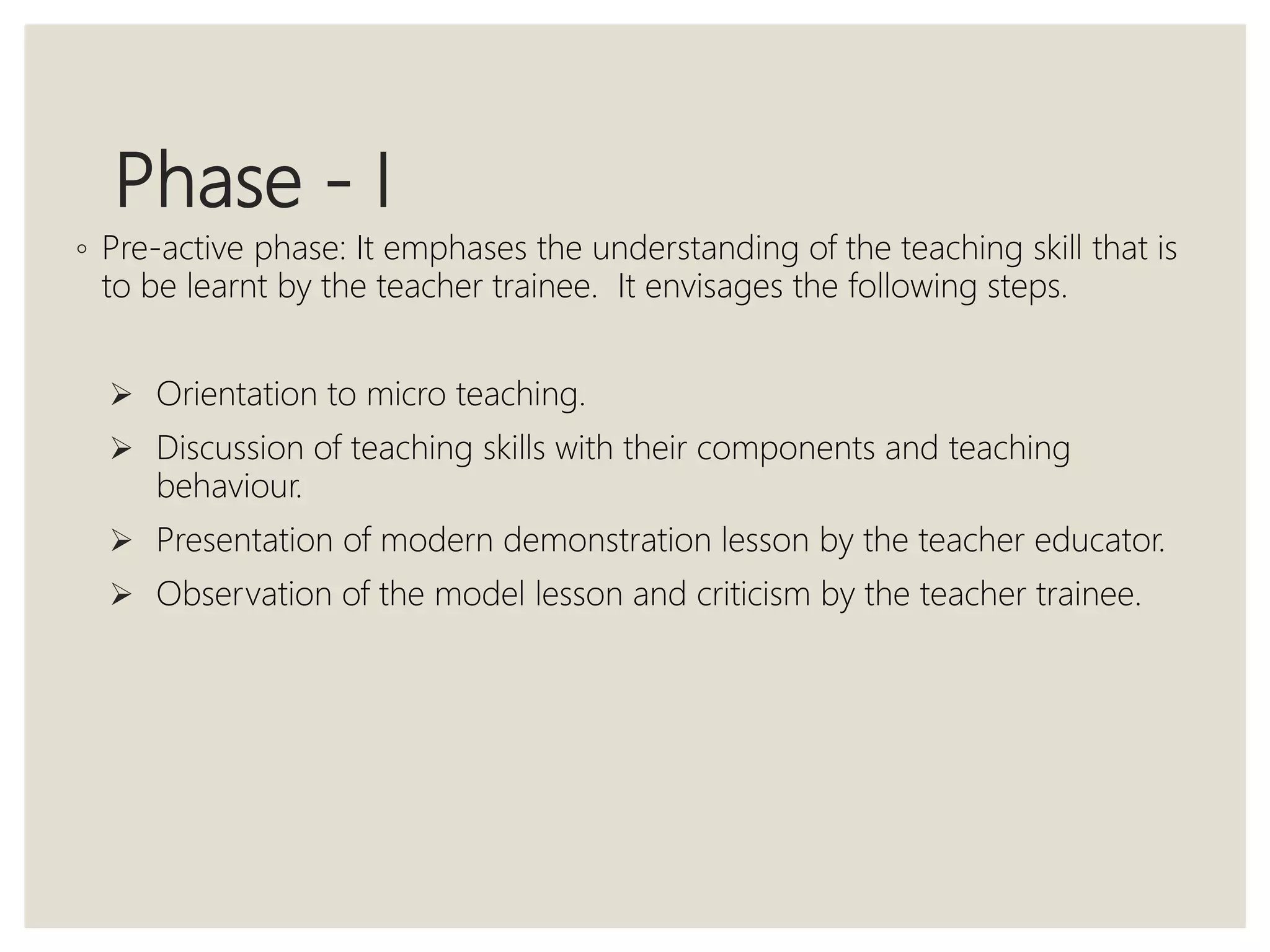 Phase - I
◦ Pre-active phase: It emphases the understanding of the teaching skill that is
to be learnt by the teacher trainee. It envisages the following steps.
 Orientation to micro teaching.
 Discussion of teaching skills with their components and teaching
behaviour.
 Presentation of modern demonstration lesson by the teacher educator.
 Observation of the model lesson and criticism by the teacher trainee.
 