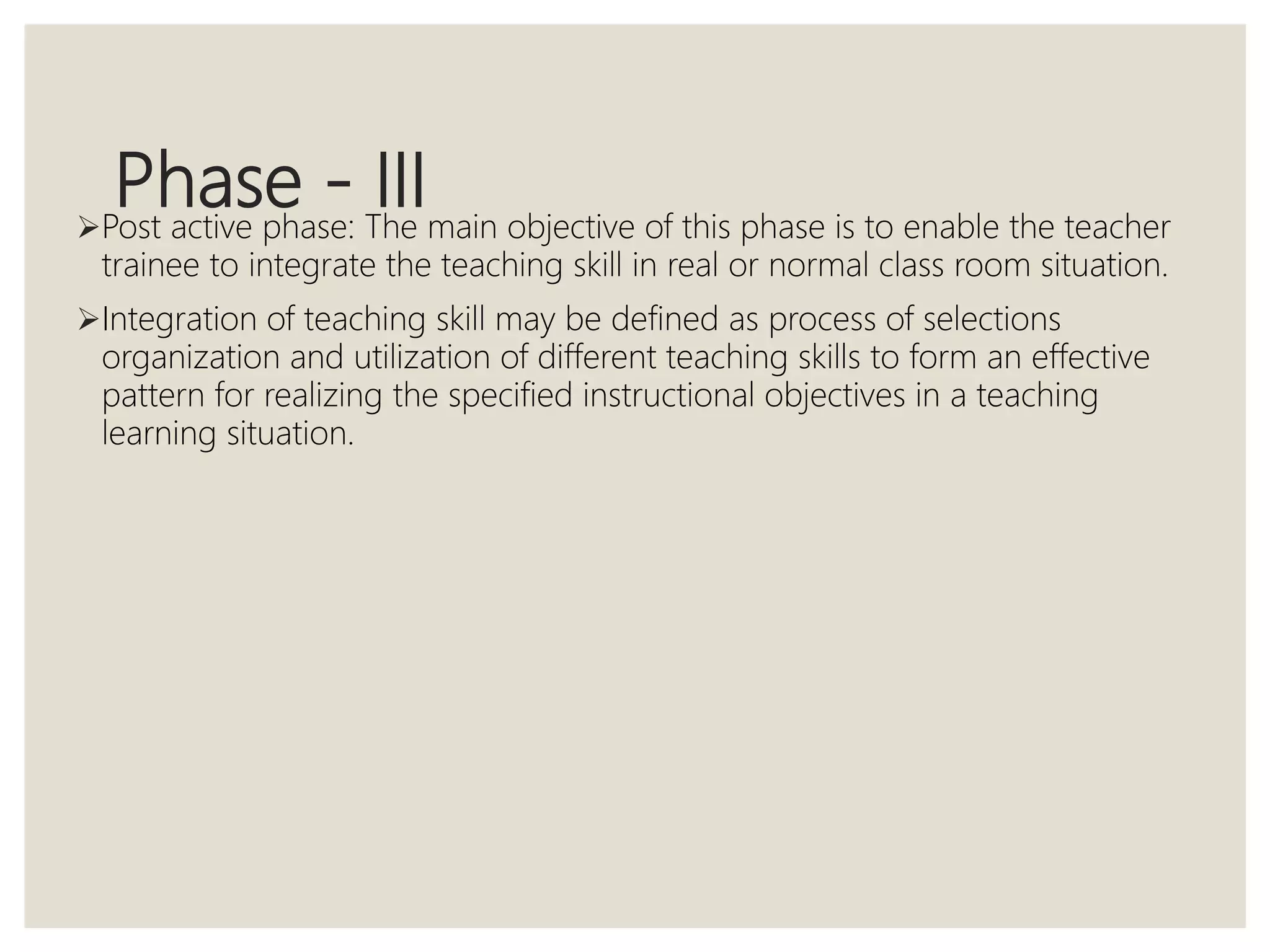 Phase - IIIPost active phase: The main objective of this phase is to enable the teacher
trainee to integrate the teaching skill in real or normal class room situation.
Integration of teaching skill may be defined as process of selections
organization and utilization of different teaching skills to form an effective
pattern for realizing the specified instructional objectives in a teaching
learning situation.
 