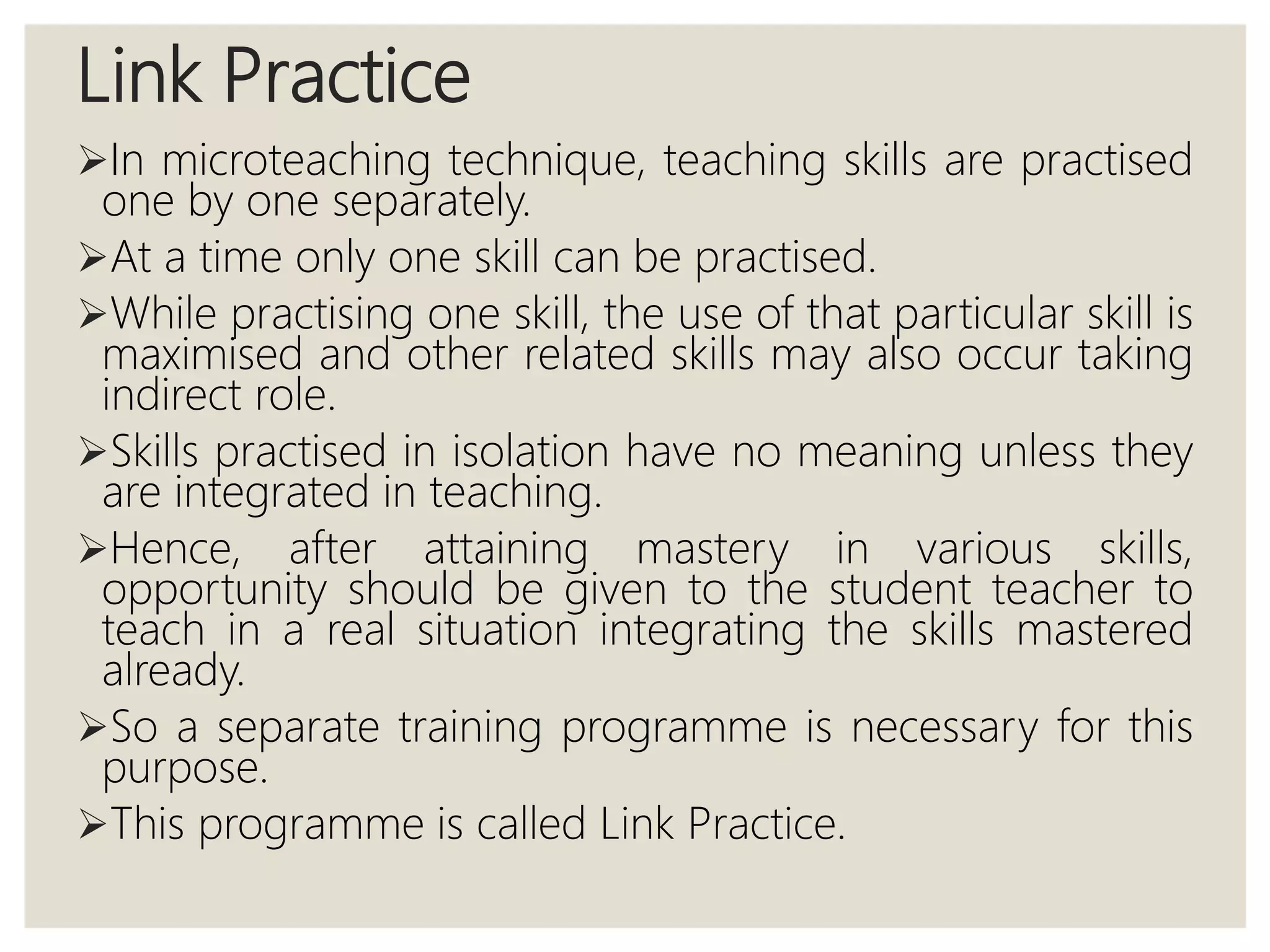 Link Practice
In microteaching technique, teaching skills are practised
one by one separately.
At a time only one skill can be practised.
While practising one skill, the use of that particular skill is
maximised and other related skills may also occur taking
indirect role.
Skills practised in isolation have no meaning unless they
are integrated in teaching.
Hence, after attaining mastery in various skills,
opportunity should be given to the student teacher to
teach in a real situation integrating the skills mastered
already.
So a separate training programme is necessary for this
purpose.
This programme is called Link Practice.
 