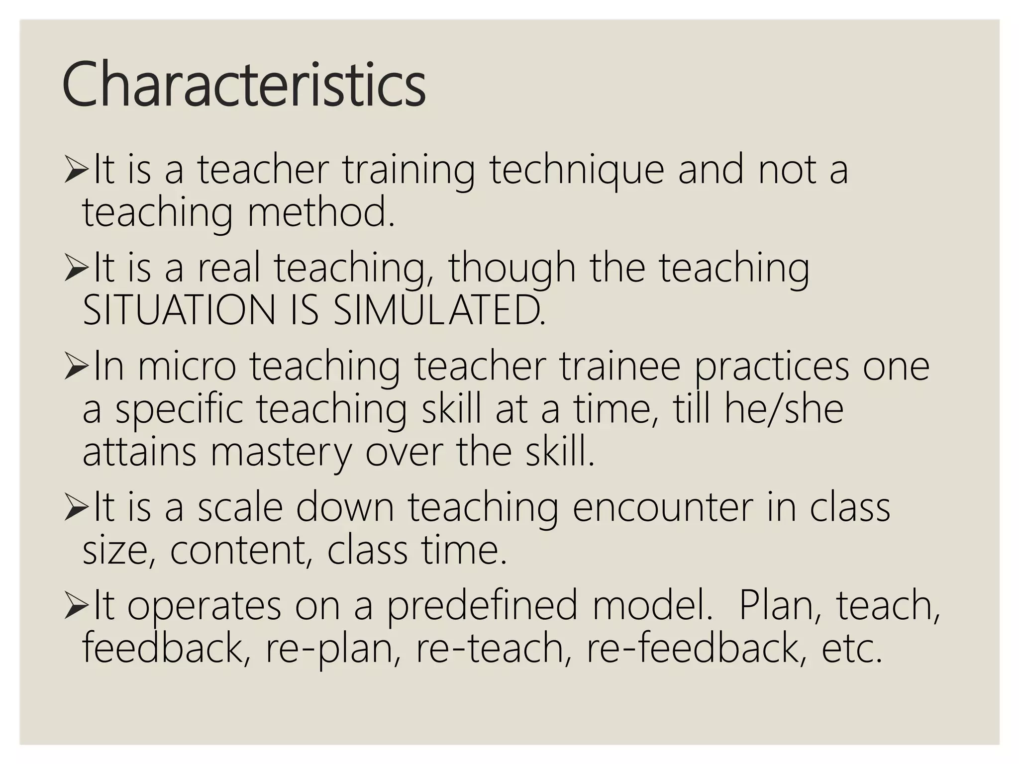 Characteristics
It is a teacher training technique and not a
teaching method.
It is a real teaching, though the teaching
SITUATION IS SIMULATED.
In micro teaching teacher trainee practices one
a specific teaching skill at a time, till he/she
attains mastery over the skill.
It is a scale down teaching encounter in class
size, content, class time.
It operates on a predefined model. Plan, teach,
feedback, re-plan, re-teach, re-feedback, etc.
 