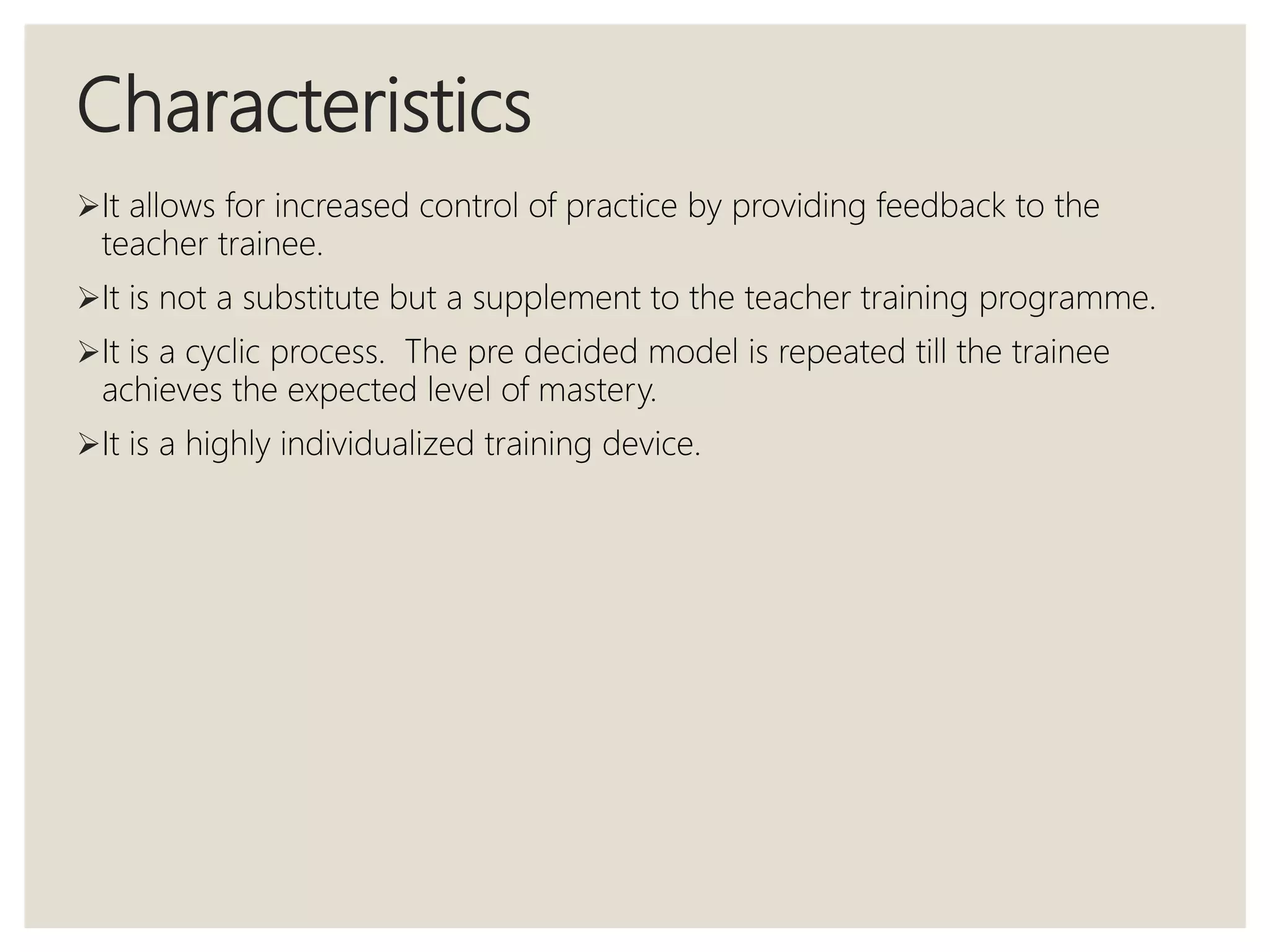 Characteristics
It allows for increased control of practice by providing feedback to the
teacher trainee.
It is not a substitute but a supplement to the teacher training programme.
It is a cyclic process. The pre decided model is repeated till the trainee
achieves the expected level of mastery.
It is a highly individualized training device.
 
