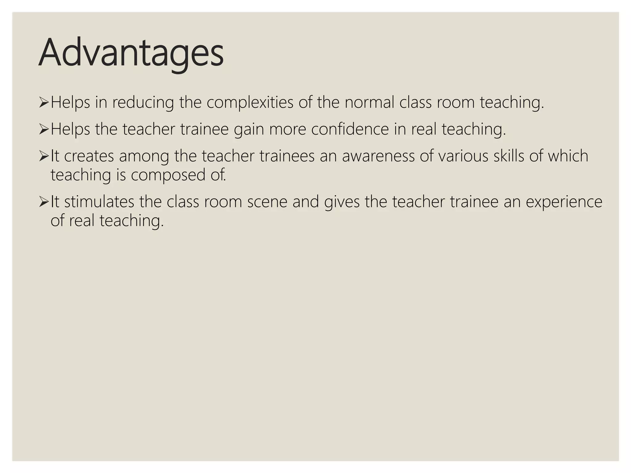 Advantages
Helps in reducing the complexities of the normal class room teaching.
Helps the teacher trainee gain more confidence in real teaching.
It creates among the teacher trainees an awareness of various skills of which
teaching is composed of.
It stimulates the class room scene and gives the teacher trainee an experience
of real teaching.
 