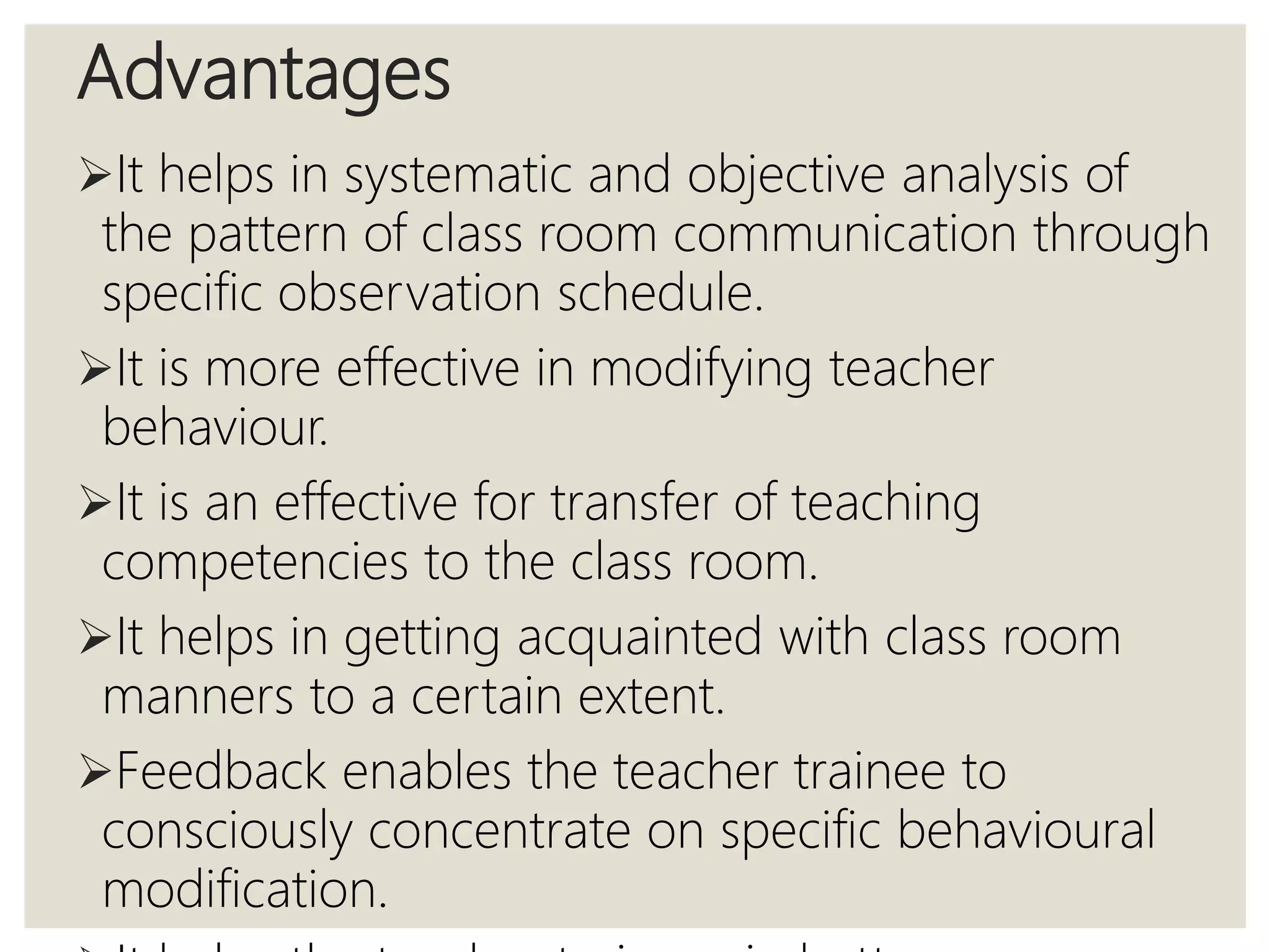 Advantages
It helps in systematic and objective analysis of
the pattern of class room communication through
specific observation schedule.
It is more effective in modifying teacher
behaviour.
It is an effective for transfer of teaching
competencies to the class room.
It helps in getting acquainted with class room
manners to a certain extent.
Feedback enables the teacher trainee to
consciously concentrate on specific behavioural
modification.
 