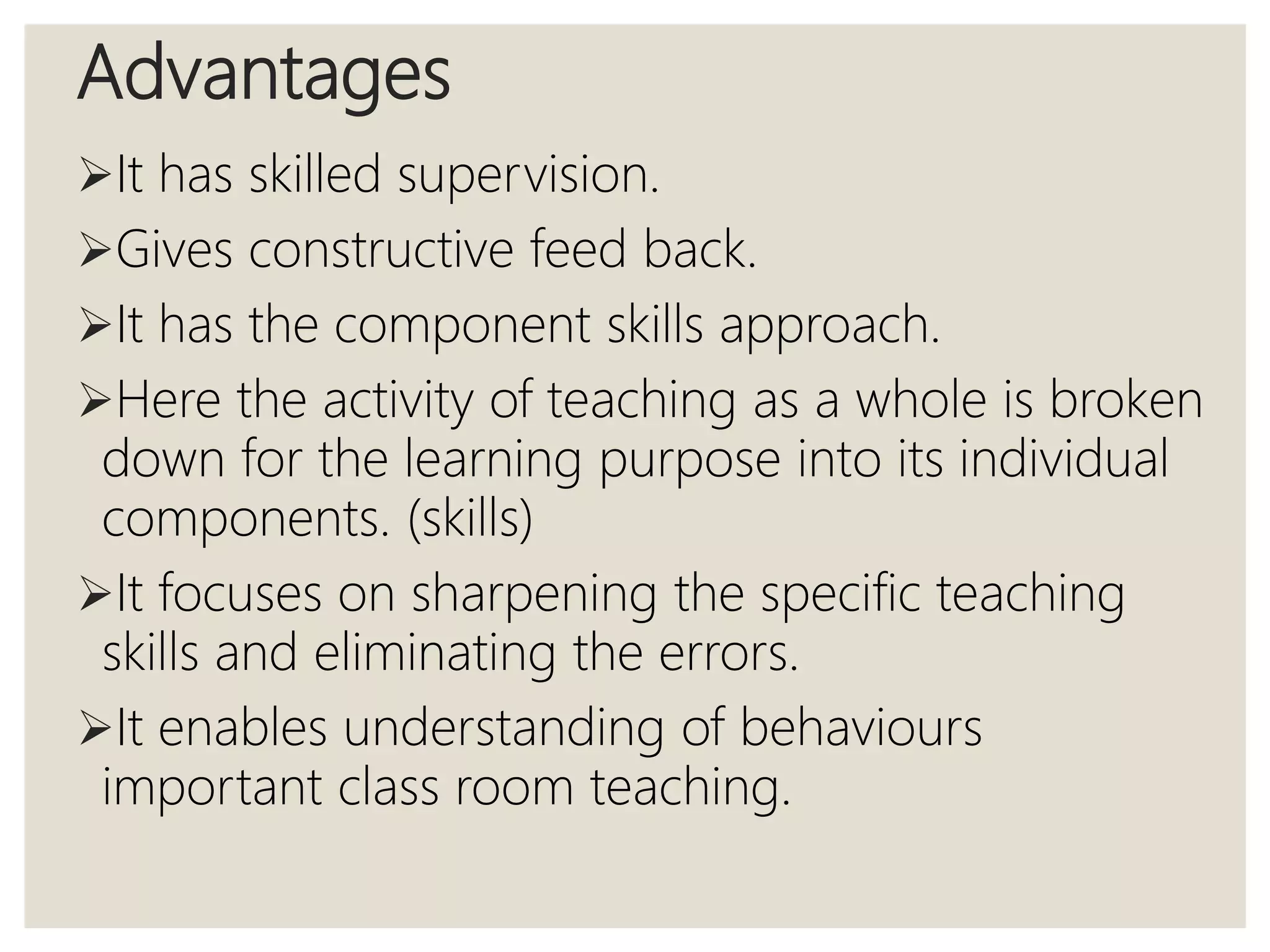 Advantages
It has skilled supervision.
Gives constructive feed back.
It has the component skills approach.
Here the activity of teaching as a whole is broken
down for the learning purpose into its individual
components. (skills)
It focuses on sharpening the specific teaching
skills and eliminating the errors.
It enables understanding of behaviours
important class room teaching.
 