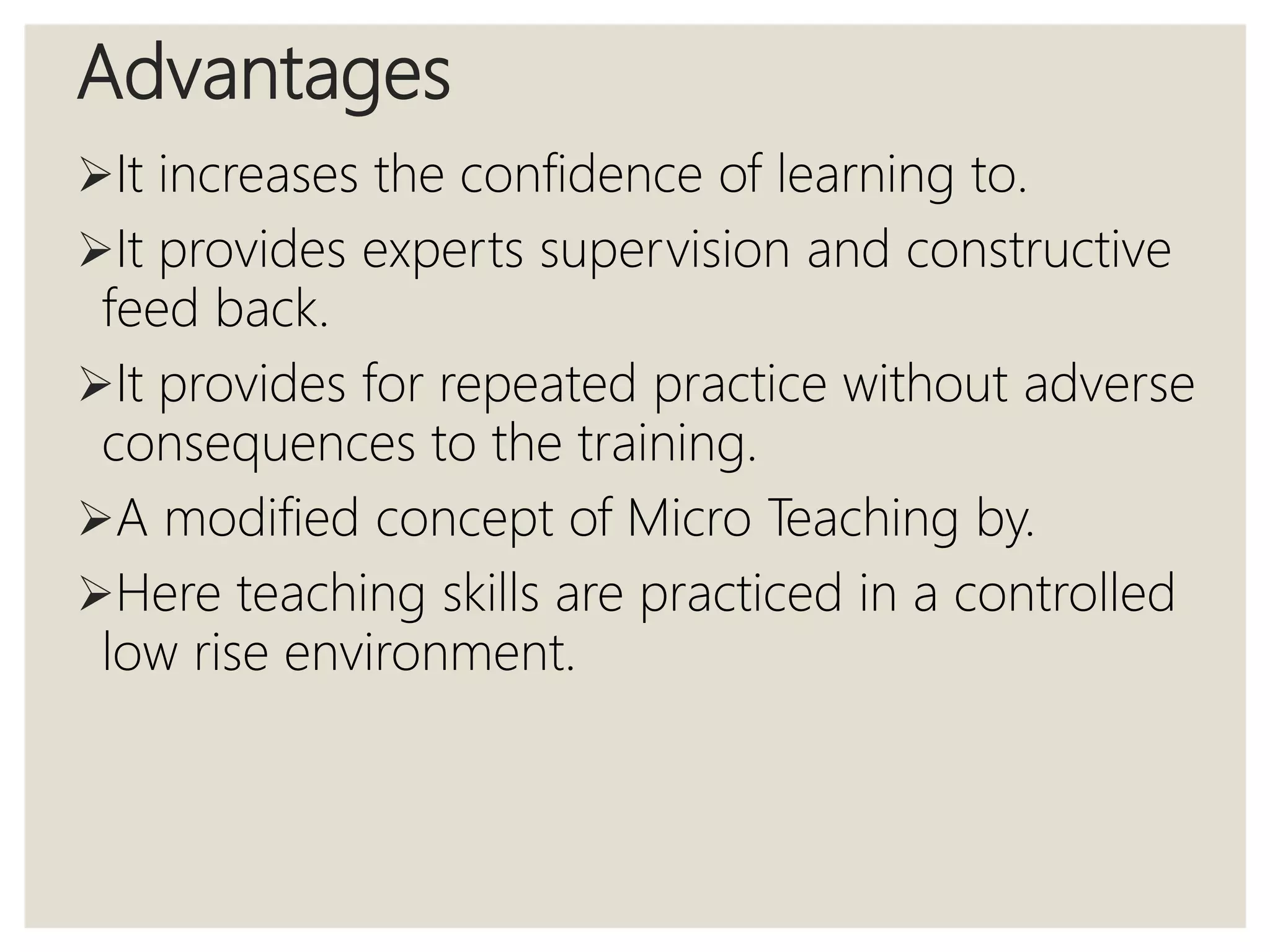 Advantages
It increases the confidence of learning to.
It provides experts supervision and constructive
feed back.
It provides for repeated practice without adverse
consequences to the training.
A modified concept of Micro Teaching by.
Here teaching skills are practiced in a controlled
low rise environment.
 