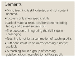 Demerits
Micro teaching is skill oriented and not content
oriented.
It covers only a few specific skills.
Lack of material resources like video recording
facility and trained supervisors.
The question of integrating the skill is quite
challenging.
Teaching is not just a summation of teaching skills.
Sufficient literature on micro teaching is not yet
available
A teaching skill is a group of teaching
acts/behaviours intended to facilitate pupils
 