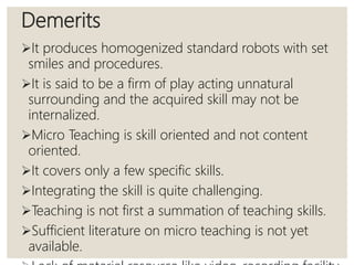 Demerits
It produces homogenized standard robots with set
smiles and procedures.
It is said to be a firm of play acting unnatural
surrounding and the acquired skill may not be
internalized.
Micro Teaching is skill oriented and not content
oriented.
It covers only a few specific skills.
Integrating the skill is quite challenging.
Teaching is not first a summation of teaching skills.
Sufficient literature on micro teaching is not yet
available.
 