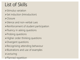 List of Skills
Stimulus variation
Set induction (Introduction)
Closure
Silence and non-verbal cues
Reinforcement of student participation
Fluency in asking questions
Probing questions
Higher order thinking questions
Divergent questions
Recognising attending behaviour
Illustrations and use of examples
Lecturing
Planned repetition
 
