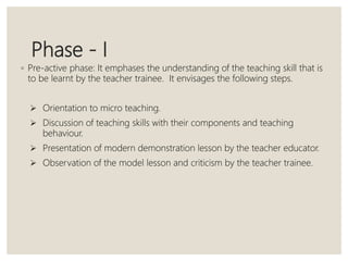 Phase - I
◦ Pre-active phase: It emphases the understanding of the teaching skill that is
to be learnt by the teacher trainee. It envisages the following steps.
 Orientation to micro teaching.
 Discussion of teaching skills with their components and teaching
behaviour.
 Presentation of modern demonstration lesson by the teacher educator.
 Observation of the model lesson and criticism by the teacher trainee.
 