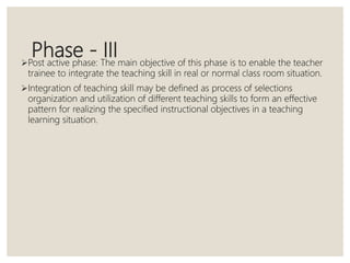 Phase - IIIPost active phase: The main objective of this phase is to enable the teacher
trainee to integrate the teaching skill in real or normal class room situation.
Integration of teaching skill may be defined as process of selections
organization and utilization of different teaching skills to form an effective
pattern for realizing the specified instructional objectives in a teaching
learning situation.
 