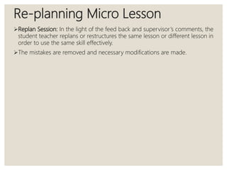 Re-planning Micro Lesson
Replan Session: In the light of the feed back and supervisor’s comments, the
student teacher replans or restructures the same lesson or different lesson in
order to use the same skill effectively.
The mistakes are removed and necessary modifications are made.
 