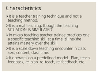 Characteristics
It is a teacher training technique and not a
teaching method.
It is a real teaching, though the teaching
SITUATION IS SIMULATED.
In micro teaching teacher trainee practices one
a specific teaching skill at a time, till he/she
attains mastery over the skill.
It is a scale down teaching encounter in class
size, content, class time.
It operates on a predefined model. Plan, teach,
feedback, re-plan, re-teach, re-feedback, etc.
 