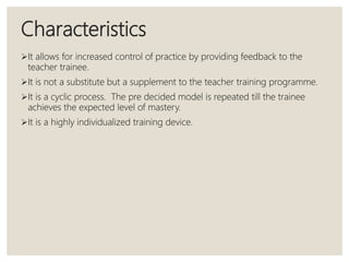 Characteristics
It allows for increased control of practice by providing feedback to the
teacher trainee.
It is not a substitute but a supplement to the teacher training programme.
It is a cyclic process. The pre decided model is repeated till the trainee
achieves the expected level of mastery.
It is a highly individualized training device.
 