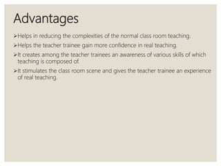 Advantages
Helps in reducing the complexities of the normal class room teaching.
Helps the teacher trainee gain more confidence in real teaching.
It creates among the teacher trainees an awareness of various skills of which
teaching is composed of.
It stimulates the class room scene and gives the teacher trainee an experience
of real teaching.
 
