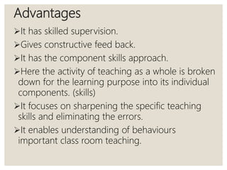 Advantages
It has skilled supervision.
Gives constructive feed back.
It has the component skills approach.
Here the activity of teaching as a whole is broken
down for the learning purpose into its individual
components. (skills)
It focuses on sharpening the specific teaching
skills and eliminating the errors.
It enables understanding of behaviours
important class room teaching.
 
