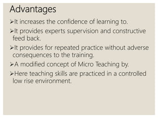 Advantages
It increases the confidence of learning to.
It provides experts supervision and constructive
feed back.
It provides for repeated practice without adverse
consequences to the training.
A modified concept of Micro Teaching by.
Here teaching skills are practiced in a controlled
low rise environment.
 