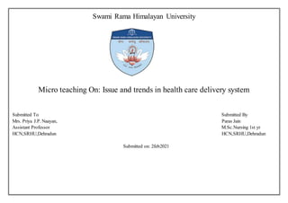 Swami Rama Himalayan University
Micro teaching On: Issue and trends in health care delivery system
Submitted To Submitted By
Mrs. Priya J.P. Naayan, Paras Jain
Assistant Professor M.Sc.Nursing 1st yr
HCN,SRHU,Dehradun HCN,SRHU,Dehradun
Submitted on: 2feb2021
 