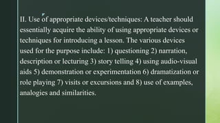 z
II. Use of appropriate devices/techniques: A teacher should
essentially acquire the ability of using appropriate devices or
techniques for introducing a lesson. The various devices
used for the purpose include: 1) questioning 2) narration,
description or lecturing 3) story telling 4) using audio-visual
aids 5) demonstration or experimentation 6) dramatization or
role playing 7) visits or excursions and 8) use of examples,
analogies and similarities.
 