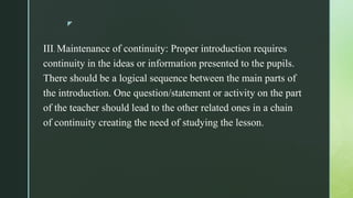 z
III. Maintenance of continuity: Proper introduction requires
continuity in the ideas or information presented to the pupils.
There should be a logical sequence between the main parts of
the introduction. One question/statement or activity on the part
of the teacher should lead to the other related ones in a chain
of continuity creating the need of studying the lesson.
 