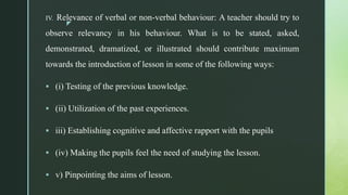 z
IV. Relevance of verbal or non-verbal behaviour: A teacher should try to
observe relevancy in his behaviour. What is to be stated, asked,
demonstrated, dramatized, or illustrated should contribute maximum
towards the introduction of lesson in some of the following ways:
 (i) Testing of the previous knowledge.
 (ii) Utilization of the past experiences.
 iii) Establishing cognitive and affective rapport with the pupils
 (iv) Making the pupils feel the need of studying the lesson.
 v) Pinpointing the aims of lesson.
 
