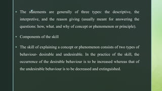z
 The statements are generally of three types: the descriptive, the
interpretive, and the reason giving (usually meant for answering the
questions: how, what. and why of concept or phenomenon or principle).
 Components of the skill
 The skill of explaining a concept or phenomenon consists of two types of
behaviour- desirable and undesirable. In the practice of the skill, the
occurrence of the desirable behaviour is to be increased whereas that of
the undesirable behaviour is to be decreased and extinguished.
 