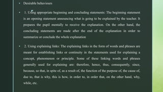 z
 Desirable behaviours
 1. Using appropriate beginning and concluding statements: The beginning statement
is an opening statement announcing what is going to be explained by the teacher. It
prepares the pupil mentally to receive the explanation. On the other hand, the
concluding statements are made after the end of the explanation in order to
summarize or conclude the whole explanation
 2. Using explaining links: The explaining links in the form of words and phrases are
meant for establishing links or continuity in the statements used for explaining a
concept, phenomenon or principle. Some of these linking words and phrases
generally used for explaining are: therefore, hence, thus, consequently, since,
because, so that, in spite of, as a result of, the function of the purpose of, the cause of,
due to, that is why, this is how, in order to, in order that, on the other hand, why,
while, etc.
 