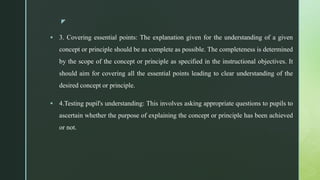z
 3. Covering essential points: The explanation given for the understanding of a given
concept or principle should be as complete as possible. The completeness is determined
by the scope of the concept or principle as specified in the instructional objectives. It
should aim for covering all the essential points leading to clear understanding of the
desired concept or principle.
 4.Testing pupil's understanding: This involves asking appropriate questions to pupils to
ascertain whether the purpose of explaining the concept or principle has been achieved
or not.
 