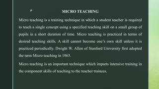 z MICRO TEACHING
Micro teaching is a training technique in which a student teacher is required
to teach a single concept using a specified teaching skill on a small group of
pupils in a short duration of time. Micro teaching is practiced in terms of
desired teaching skills. A skill cannot become one’s own skill unless it is
practiced periodically. Dwight W. Allen of Stanford University first adopted
the term Micro teaching in 1963.
Micro teaching is an important technique which imparts intensive training in
the component skills of teaching to the teacher trainees.
 