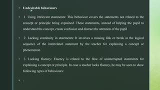 z
 Undesirable behaviours
 1. Using irrelevant statements: This behaviour covers the statements not related to the
concept or principle being explained. These statements, instead of helping the pupil to
understand the concept, create confusion and distract the attention of the pupil
 2. Lacking continuity in statements: It involves a missing link or break in the logical
sequence of the interrelated statement by the teacher for explaining a concept or
phenomenon
 3. Lacking fluency: Fluency is related to the flow of uninterrupted statements for
explaining a concept or principle. In case a teacher lacks fluency, he may be seen to show
following types of behaviours:
 .
 