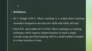 z
 Definitions
 M C Knight (1931): Micro teaching is a scaled down teaching
encounter designed to develop new skills and refine old ones.
 Passi B K. and Lalitha M S (1936): Micro teaching is a training
technique which requires student teachers to teach a single
concept using specified teaching skill to a small number of pupils
in a short duration of time.
 