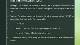 z
 STEPS IN MICRO TEACHING CYCLE
1. Planning: This involves the selection of the skill to be practiced, awareness of the
components of the skill, selection of suitable concept and the writing of micro lesson
plan.
2. Teaching: The trainee teaches the lesson in the Micro teaching setting. NCERT has
suggested the following setting for micro teaching.
 Time: 6 mts
 Number of students: 5 to 10 (real pupils or preferably peers)
 Supervisor: Teacher Educator/ one or two peers
 The lesson is being observed by the teacher educator and/or peers or video/audio
recorded.
 