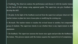 z
4. Feedback: The observers analyse the performance and discuss it with the teacher trainee
on the basis of their ratings using appraisal guide. The supervisor can give feedback to
develop the skill.
5. Re-plan: In the light of the feedback received from the supervisor and peer observers' the
teacher trainee re-plans her micro lesson plan or modifying the existing one.
6. Re-teach: The teacher trainee re teaches the revised lesson to another, but comparable
group of students. The supervisor checks to see whether there is any improvement in skill
attainment.
7. Re-feedback: The supervisor assesses the lesson once again and provides the feedback to
the trainee. This process repeats until the trainee acquires the required level of competency.
 