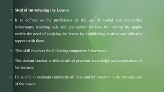 z
1. Skill of Introducing the Lesson
 It is defined as the proficiency in the use of verbal and non-verbal
behaviours, teaching aids and appropriate devices for making the pupils
realize the need of studying the lesson by establishing positive and affective
rapport with them.
 This skill involves the following component behaviours:
i. The student teacher is able to utilize previous knowledge and experiences of
his learners
ii. He is able to maintain continuity of ideas and information in the introduction
of the lesson
 