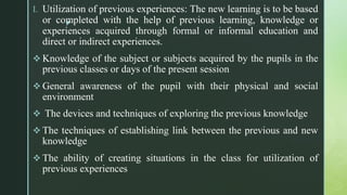 z
I. Utilization of previous experiences: The new learning is to be based
or completed with the help of previous learning, knowledge or
experiences acquired through formal or informal education and
direct or indirect experiences.
 Knowledge of the subject or subjects acquired by the pupils in the
previous classes or days of the present session
 General awareness of the pupil with their physical and social
environment
 The devices and techniques of exploring the previous knowledge
 The techniques of establishing link between the previous and new
knowledge
 The ability of creating situations in the class for utilization of
previous experiences
 