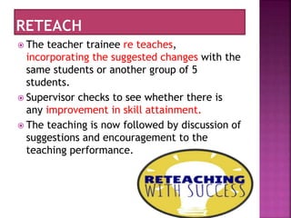 The teacher trainee re teaches,
incorporating the suggested changes with the
same students or another group of 5
students.
 Supervisor checks to see whether there is
any improvement in skill attainment.
 The teaching is now followed by discussion of
suggestions and encouragement to the
teaching performance.
 