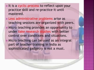  It is a cyclic process to reflect upon your
practice skill and re-practice it until
mastered.
 Less administrative problems arise as
teaching sessions are organized with peers.
 Micro teaching provides an opportunity to
under take research studies with better
control over conditions and situations.
 Micro teaching can be used as an integral
part of teacher training in India as
sophisticated gadgetry is not a must.
 