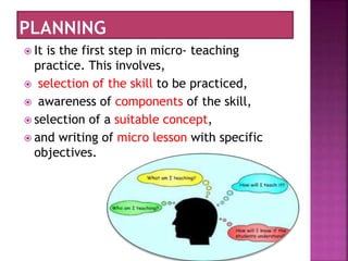  It is the first step in micro- teaching
practice. This involves,
 selection of the skill to be practiced,
 awareness of components of the skill,
 selection of a suitable concept,
 and writing of micro lesson with specific
objectives.
 