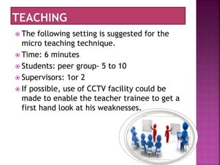  The following setting is suggested for the
micro teaching technique.
 Time: 6 minutes
 Students: peer group- 5 to 10
 Supervisors: 1or 2
 If possible, use of CCTV facility could be
made to enable the teacher trainee to get a
first hand look at his weaknesses.
 