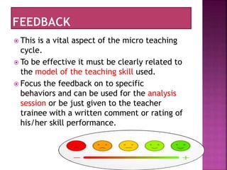  This is a vital aspect of the micro teaching
cycle.
 To be effective it must be clearly related to
the model of the teaching skill used.
 Focus the feedback on to specific
behaviors and can be used for the analysis
session or be just given to the teacher
trainee with a written comment or rating of
his/her skill performance.
 