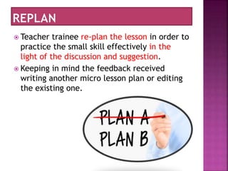  Teacher trainee re-plan the lesson in order to
practice the small skill effectively in the
light of the discussion and suggestion.
 Keeping in mind the feedback received
writing another micro lesson plan or editing
the existing one.
 